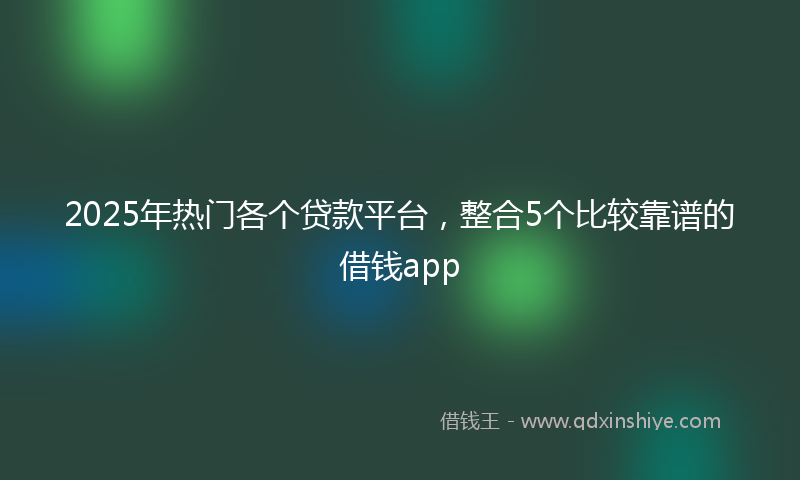 2025年热门各个贷款平台，整合5个比较靠谱的借钱app