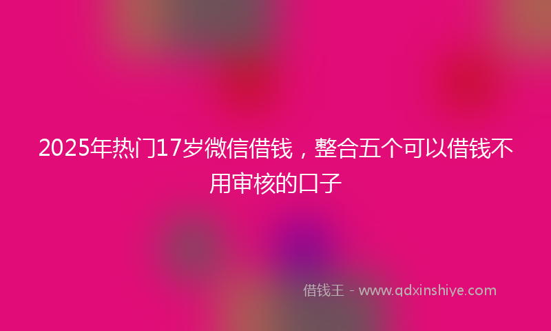 2025年热门17岁微信借钱，整合五个可以借钱不用审核的口子