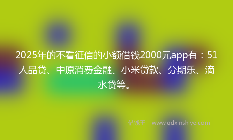 2025年的不看征信的小额借钱2000元app有：51人品贷、中原消费金融、小米贷款、分期乐、滴水贷等。