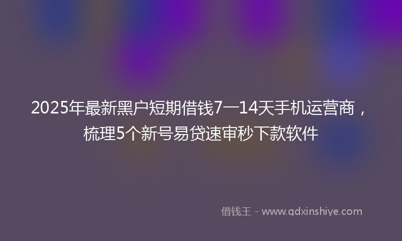 2025年最新黑户短期借钱7一14天手机运营商，梳理5个新号易贷速审秒下款软件