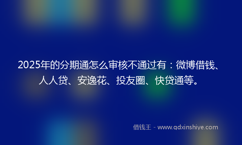 2025年的分期通怎么审核不通过有：微博借钱、人人贷、安逸花、投友圈、快贷通等。