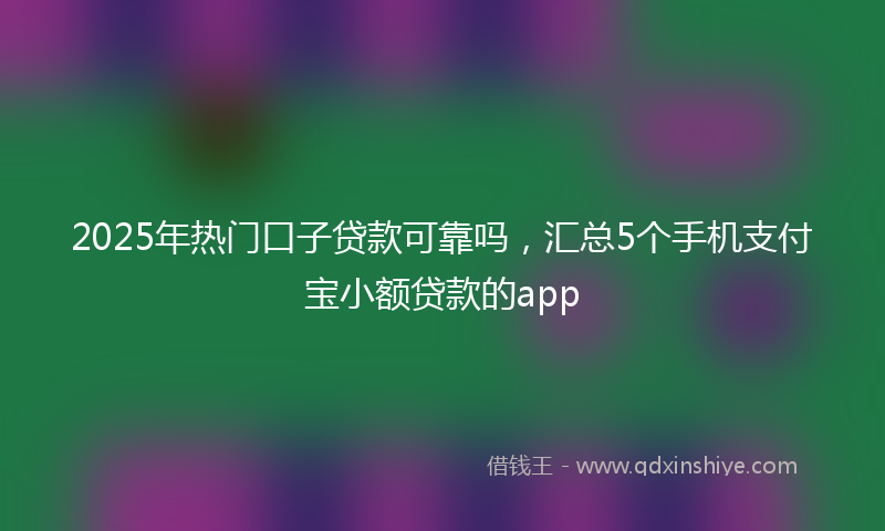 2025年热门口子贷款可靠吗，汇总5个手机支付宝小额贷款的app
