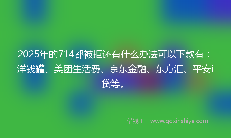 2025年的714都被拒还有什么办法可以下款有：洋钱罐、美团生活费、京东金融、东方汇、平安i贷等。