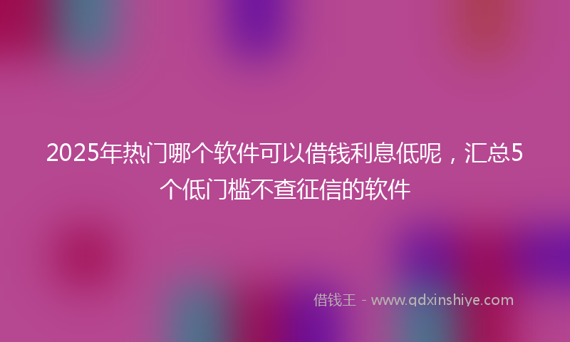 2025年热门哪个软件可以借钱利息低呢，汇总5个低门槛不查征信的软件