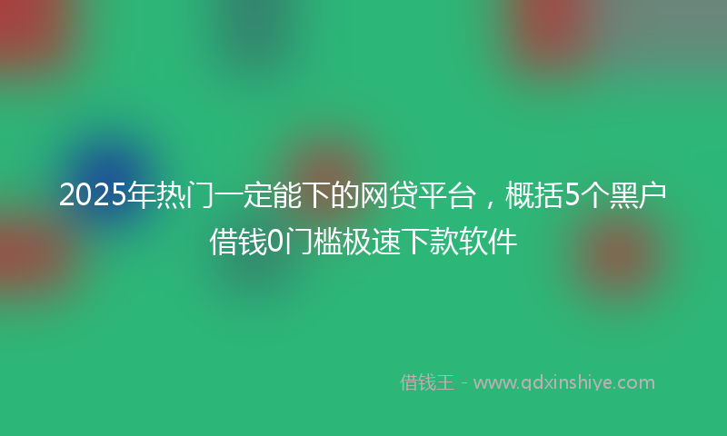 2025年热门一定能下的网贷平台，概括5个黑户借钱0门槛极速下款软件