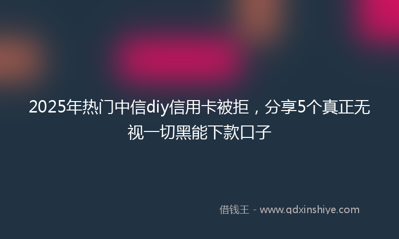 2025年热门中信diy信用卡被拒，分享5个真正无视一切黑能下款口子