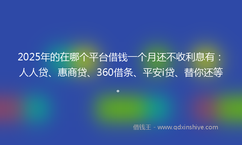 2025年的在哪个平台借钱一个月还不收利息有：人人贷、惠商贷、360借条、平安i贷、替你还等。