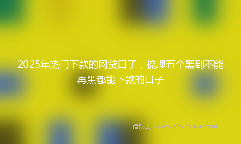 2025年热门下款的网贷口子，梳理五个黑到不能再黑都能下款的口子