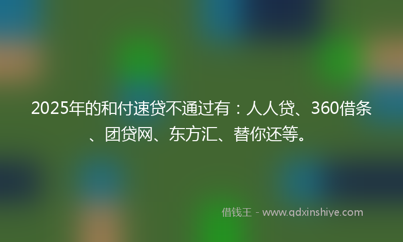 2025年的和付速贷不通过有：人人贷、360借条、团贷网、东方汇、替你还等。