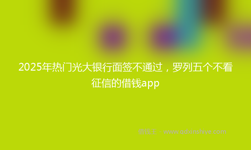 2025年热门光大银行面签不通过，罗列五个不看征信的借钱app