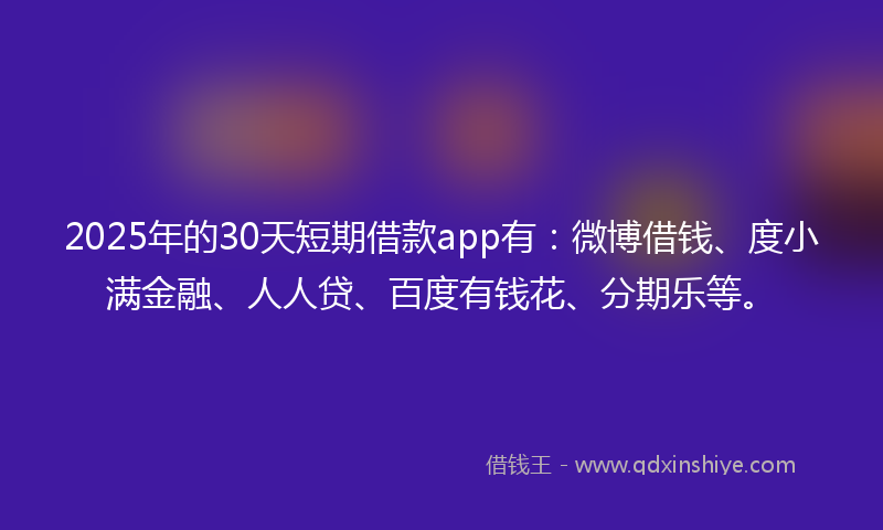 2025年的30天短期借款app有:微博借钱、度小满金融、人人贷、百度有钱花、分期乐等。