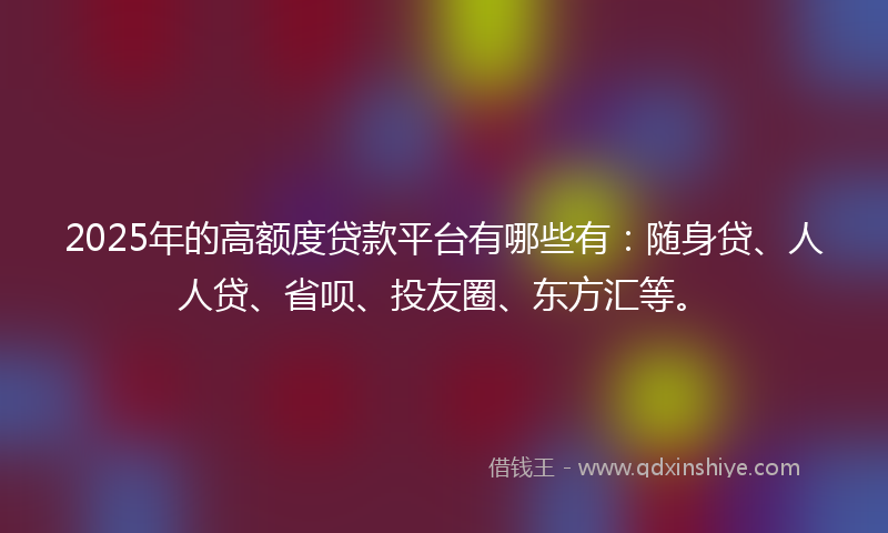 2025年的高额度贷款平台有哪些有：随身贷、人人贷、省呗、投友圈、东方汇等。