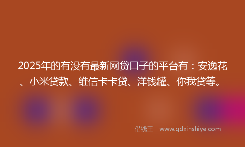 2025年的有没有最新网贷口子的平台有：安逸花、小米贷款、维信卡卡贷、洋钱罐、你我贷等。
