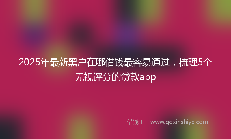 2025年最新黑户在哪借钱最容易通过，梳理5个无视评分的贷款app