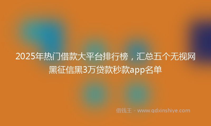 2025年热门借款大平台排行榜，汇总五个无视网黑征信黑3万贷款秒款app名单