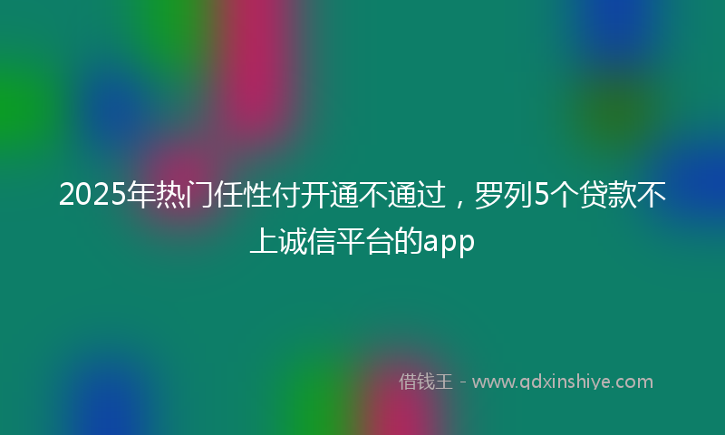 2025年热门任性付开通不通过，罗列5个贷款不上诚信平台的app