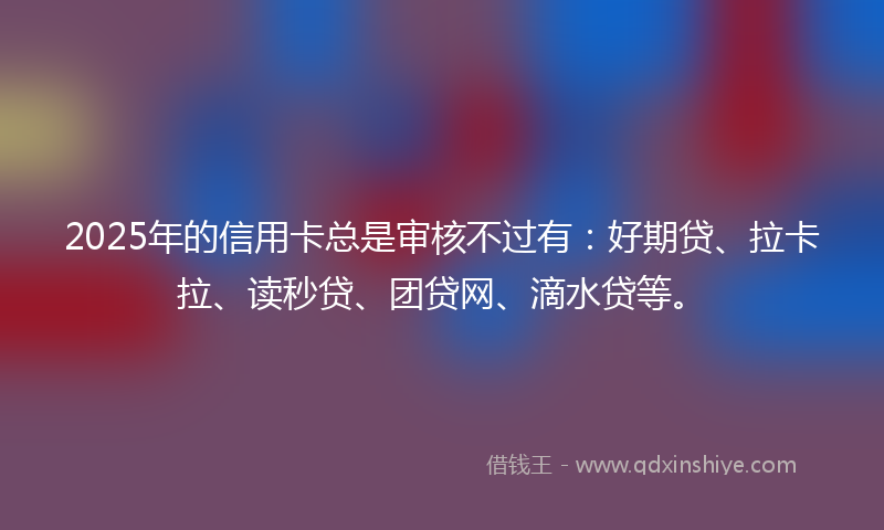 2025年的信用卡总是审核不过有：好期贷、拉卡拉、读秒贷、团贷网、滴水贷等。