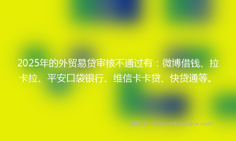 2025年的外贸易贷审核不通过有：微博借钱、拉卡拉、平安口袋银行、维信卡卡贷、快贷通等。