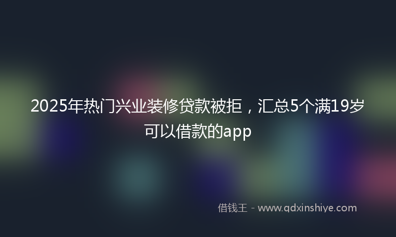 2025年热门兴业装修贷款被拒，汇总5个满19岁可以借款的app