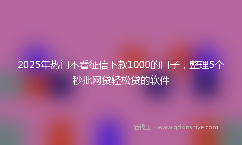 2025年热门不看征信下款1000的口子，整理5个秒批网贷轻松贷的软件