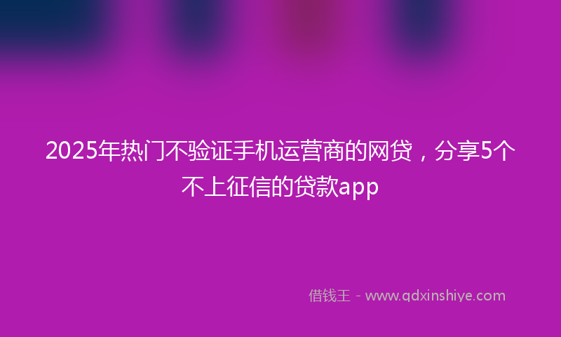 2025年热门不验证手机运营商的网贷，分享5个不上征信的贷款app