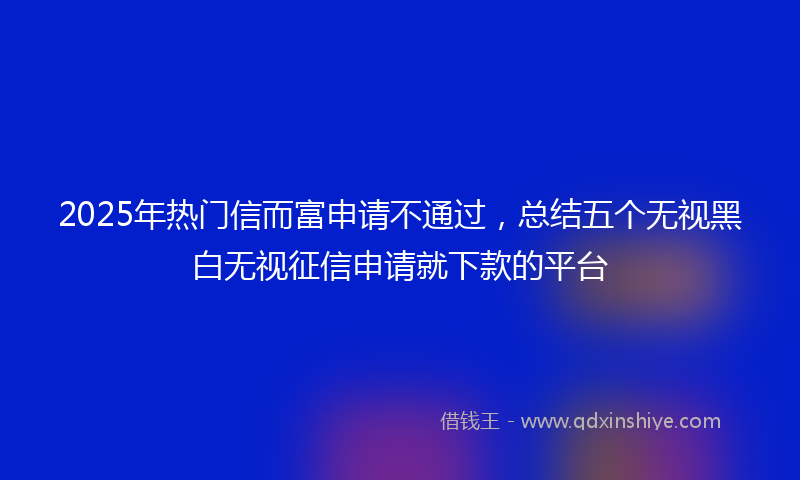 2025年热门信而富申请不通过，总结五个无视黑白无视征信申请就下款的平台