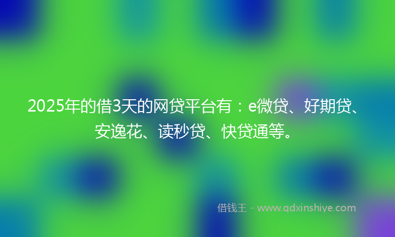 2025年的借3天的网贷平台有：e微贷、好期贷、安逸花、读秒贷、快贷通等。