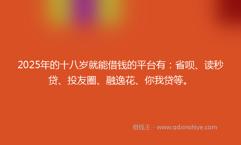 2025年的十八岁就能借钱的平台有：省呗、读秒贷、投友圈、融逸花、你我贷等。