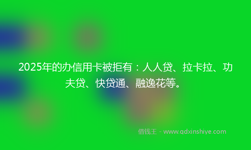 2025年的办信用卡被拒有：人人贷、拉卡拉、功夫贷、快贷通、融逸花等。