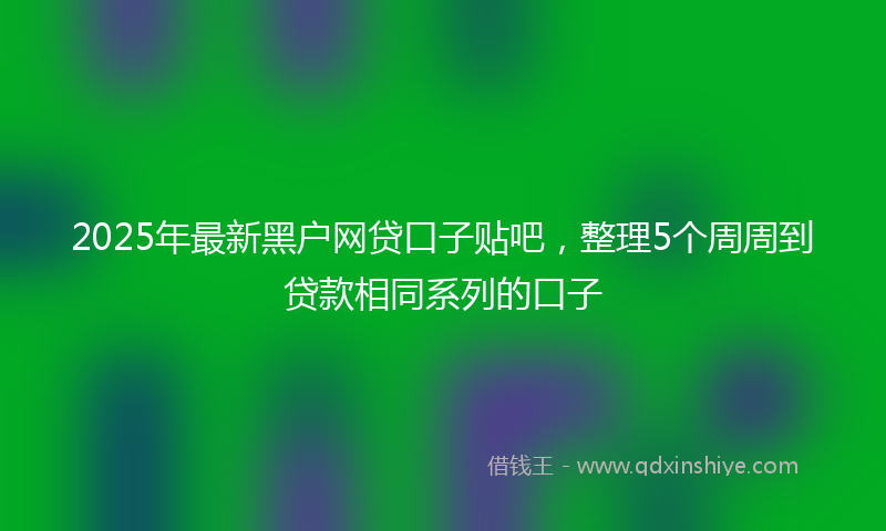 2025年最新黑户网贷口子贴吧，整理5个周周到贷款相同系列的口子