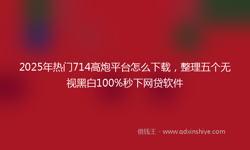 2025年热门714高炮平台怎么下载，整理五个无视黑白100%秒下网贷软件