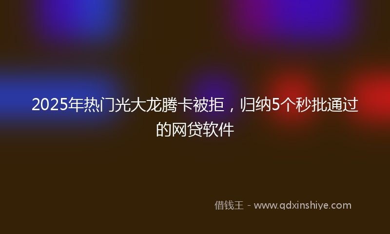 2025年热门光大龙腾卡被拒，归纳5个秒批通过的网贷软件