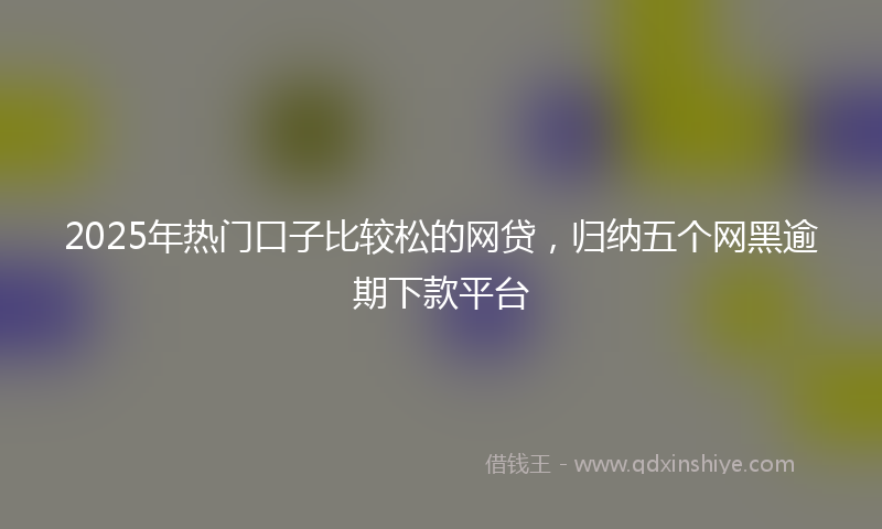 2025年热门口子比较松的网贷，归纳五个网黑逾期下款平台
