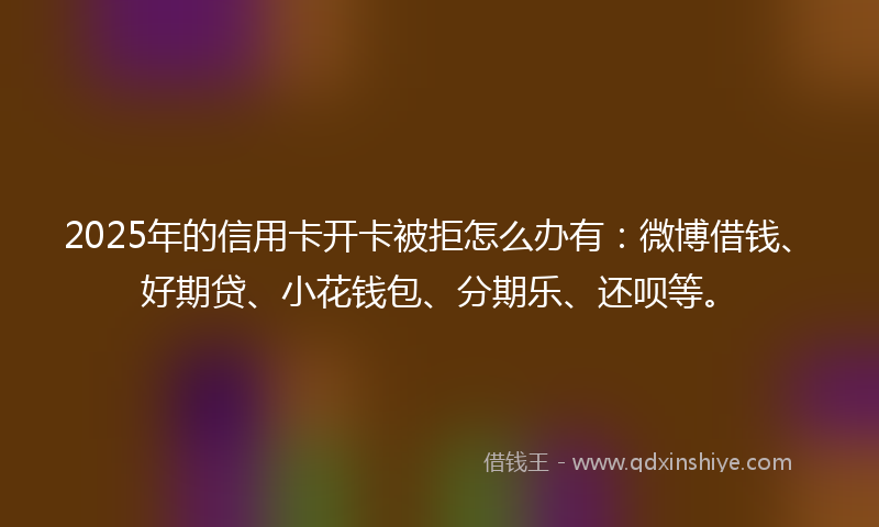 2025年的信用卡开卡被拒怎么办有：微博借钱、好期贷、小花钱包、分期乐、还呗等。