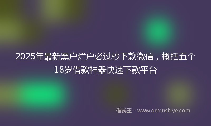 2025年最新黑户烂户必过秒下款微信，概括五个18岁借款神器快速下款平台