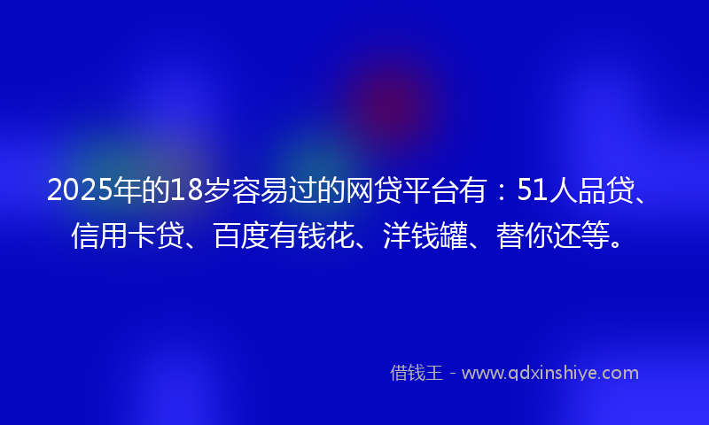 2025年的18岁容易过的网贷平台有：51人品贷、信用卡贷、百度有钱花、洋钱罐、替你还等。