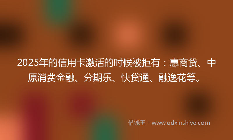 2025年的信用卡激活的时候被拒有：惠商贷、中原消费金融、分期乐、快贷通、融逸花等。