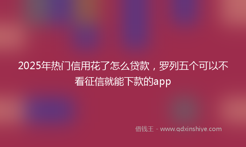 2025年热门信用花了怎么贷款，罗列五个可以不看征信就能下款的app