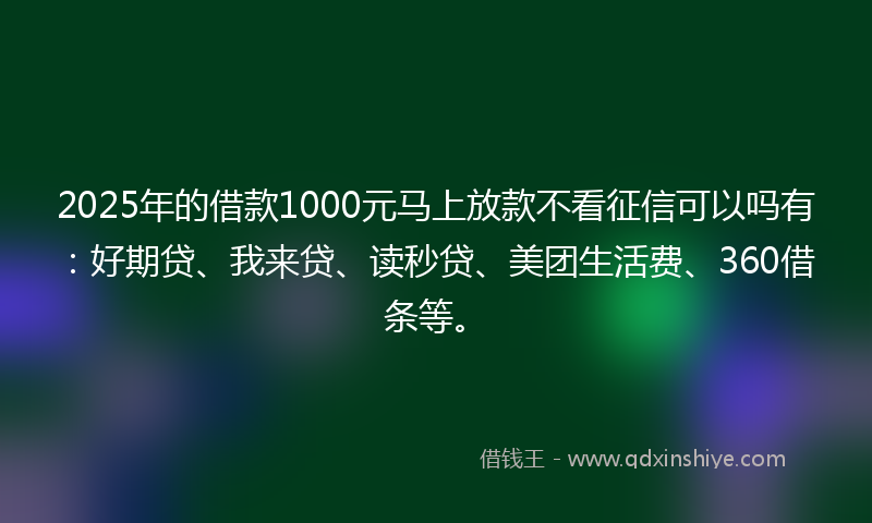 2025年的借款1000元马上放款不看征信可以吗有：好期贷、我来贷、读秒贷、美团生活费、360借条等。