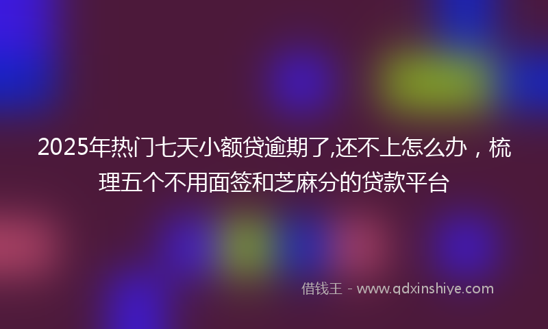 2025年热门七天小额贷逾期了,还不上怎么办，梳理五个不用面签和芝麻分的贷款平台