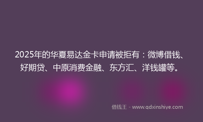 2025年的华夏易达金卡申请被拒有：微博借钱、好期贷、中原消费金融、东方汇、洋钱罐等。