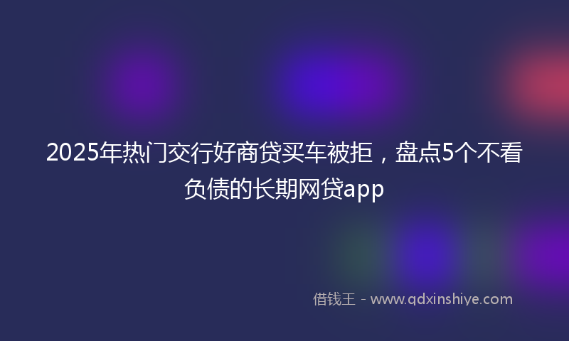 2025年热门交行好商贷买车被拒，盘点5个不看负债的长期网贷app