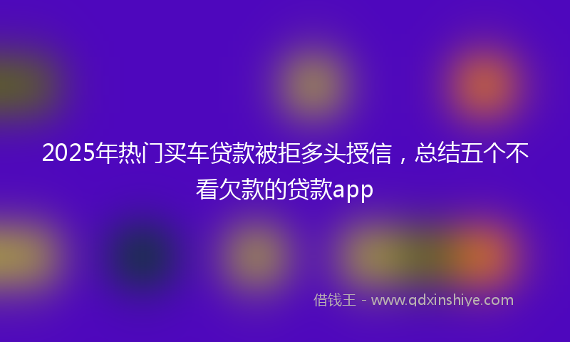 2025年热门买车贷款被拒多头授信，总结五个不看欠款的贷款app