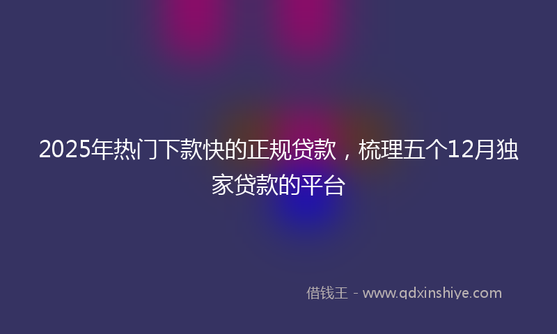 2025年热门下款快的正规贷款，梳理五个12月独家贷款的平台