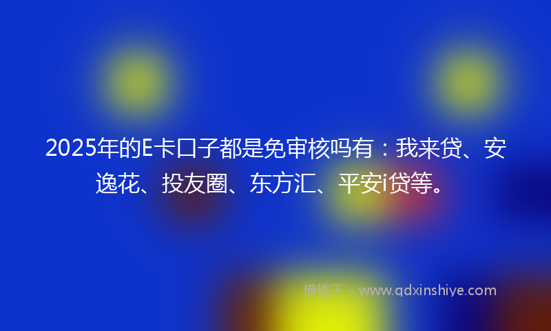 2025年的E卡口子都是免审核吗有：我来贷、安逸花、投友圈、东方汇、平安i贷等。