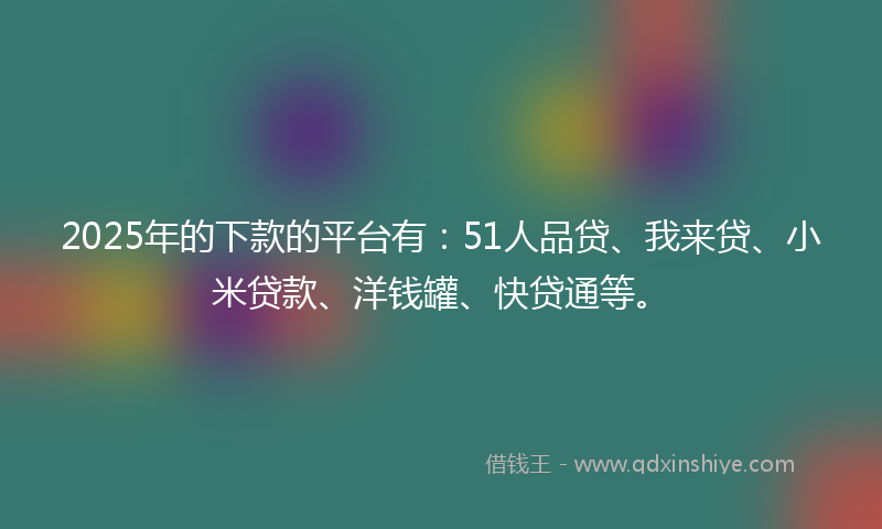 2025年的下款的平台有：51人品贷、我来贷、小米贷款、洋钱罐、快贷通等。