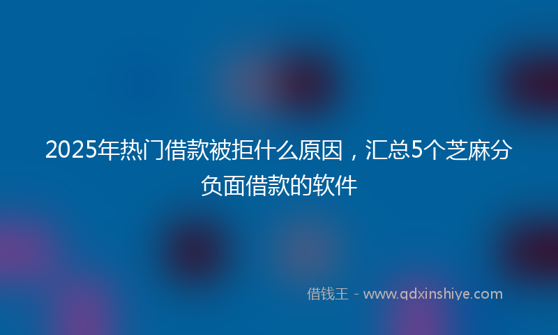 2025年热门借款被拒什么原因，汇总5个芝麻分负面借款的软件
