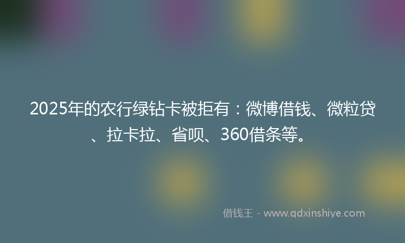 2025年的农行绿钻卡被拒有：微博借钱、微粒贷、拉卡拉、省呗、360借条等。