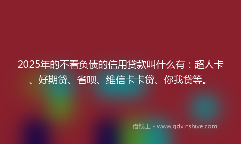 2025年的不看负债的信用贷款叫什么有：超人卡、好期贷、省呗、维信卡卡贷、你我贷等。