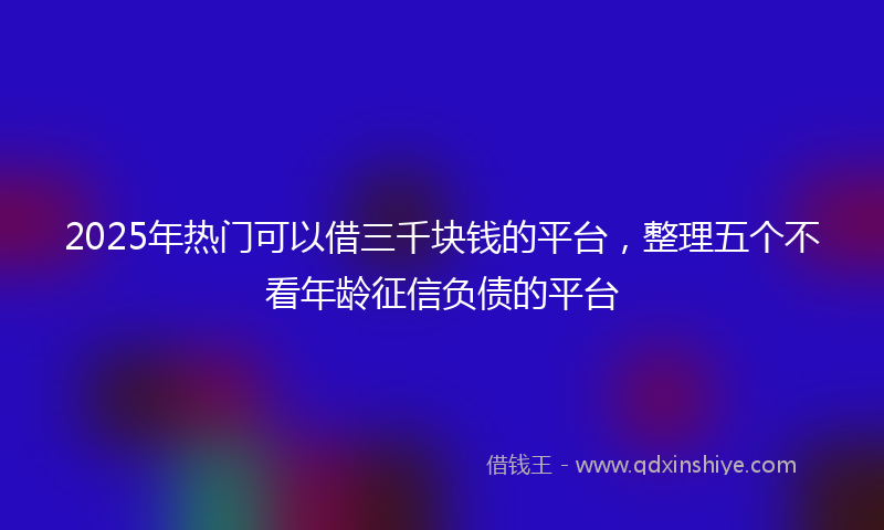 2025年热门可以借三千块钱的平台，整理五个不看年龄征信负债的平台